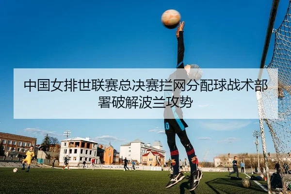 中国女排世联赛总决赛拦网分配球战术部署破解波兰攻势